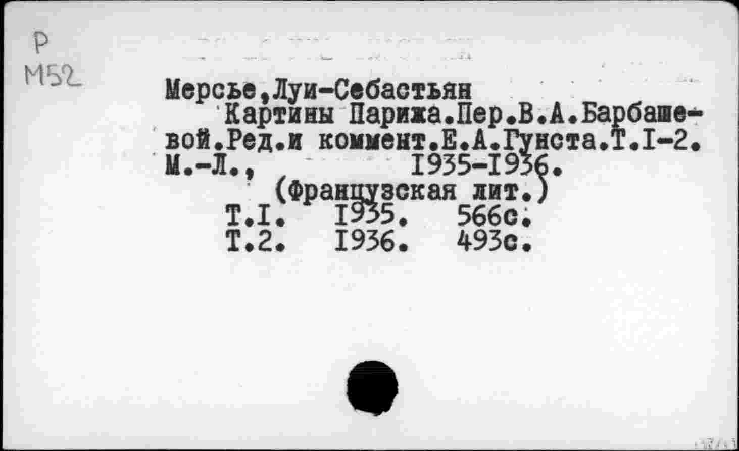 ﻿р
М5г
Мерсье,Луи-Себастьян
Картины Парижа.Пер.В.А.Барбаше-вой.Ред.и коммент.Е.А.Гунста.Т.1-2. М.-Л.,	1935-1936.
(Французская лит.)
T.I.	1935.	566с.
Т.2.	1936.	493с.